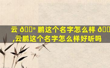 云 💮 鹏这个名字怎么样 🐝 ,云鹏这个名字怎么样好听吗